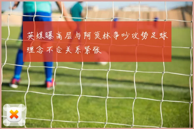 英媒曝高层与阿莫林争吵攻势足球理念不合关系紧张