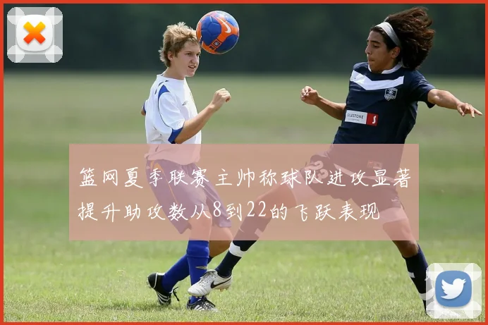 篮网夏季联赛主帅称球队进攻显著提升助攻数从8到22的飞跃表现