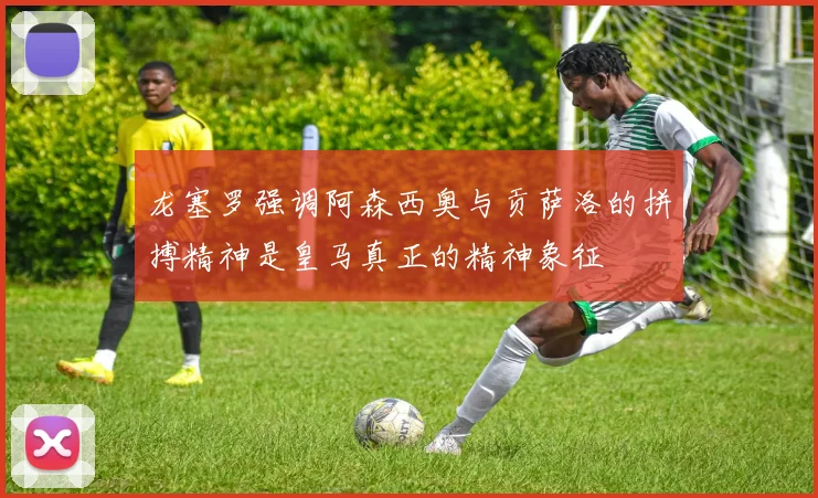 龙塞罗强调阿森西奥与贡萨洛的拼搏精神是皇马真正的精神象征