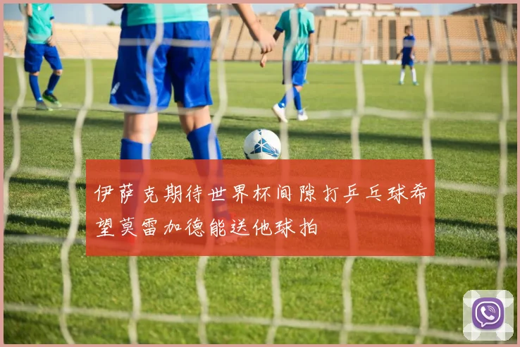 伊萨克期待世界杯间隙打乒乓球希望莫雷加德能送他球拍