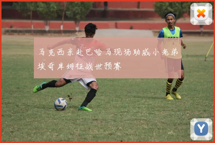 马克西亲赴巴哈马现场助威小老弟埃奇库姆征战世预赛