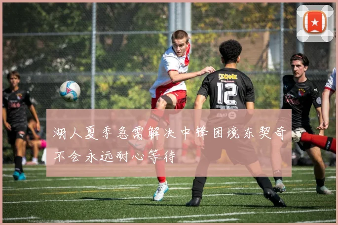 湖人夏季急需解决中锋困境东契奇不会永远耐心等待