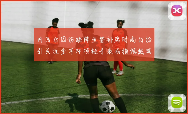 内马尔因伤缺阵坐替补席时尚打扮引关注金耳环项链手表戒指佩戴满身