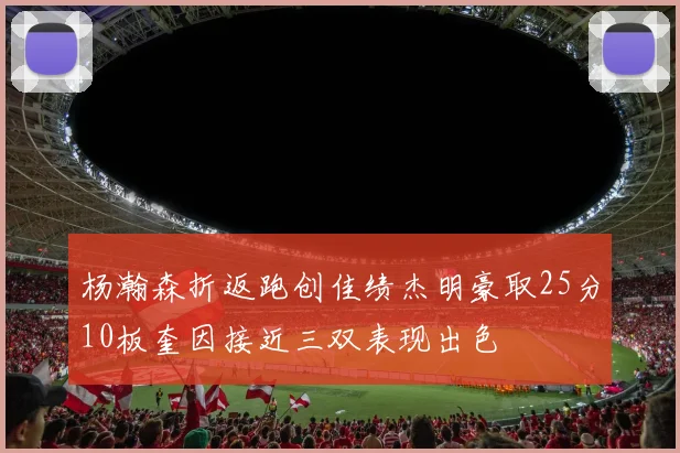 杨瀚森折返跑创佳绩杰明豪取25分10板奎因接近三双表现出色