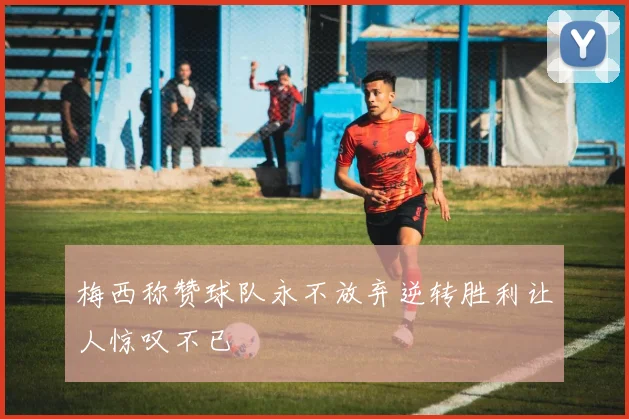 梅西称赞球队永不放弃逆转胜利让人惊叹不已