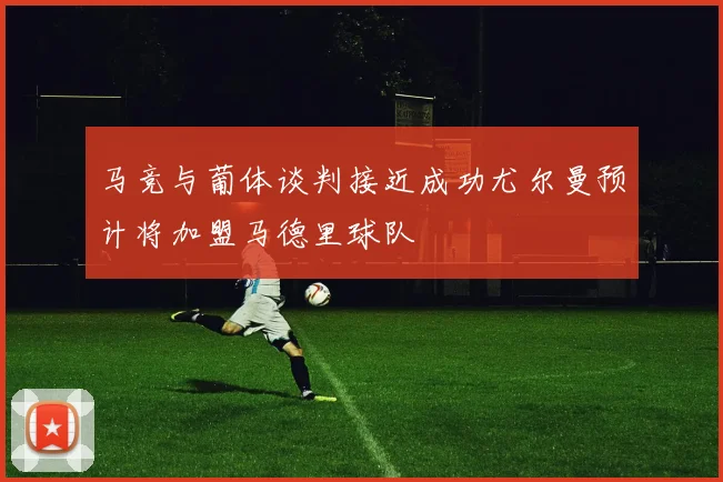 马竞与葡体谈判接近成功尤尔曼预计将加盟马德里球队