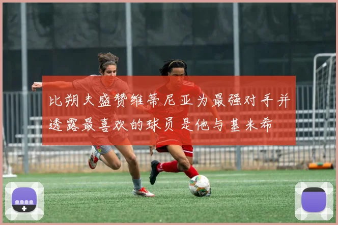 比朔夫盛赞维蒂尼亚为最强对手并透露最喜欢的球员是他与基米希