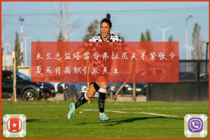 米兰总监塔雷与弗拉尼关系紧张今夏或将离职引发关注