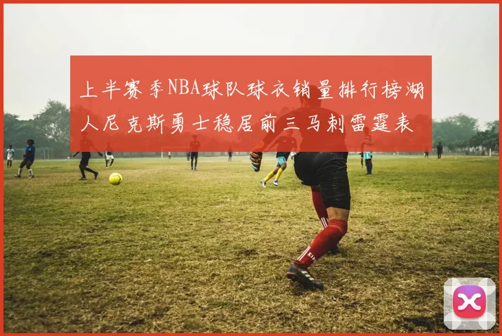 上半赛季NBA球队球衣销量排行榜湖人尼克斯勇士稳居前三马刺雷霆表现抢眼