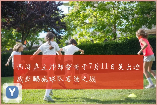 西海岸主帅郑智将于7月11日复出迎战新鹏城球队客场之战