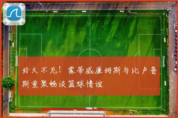好久不见！蒙蒂威廉姆斯与比卢普斯重聚畅谈篮球情谊