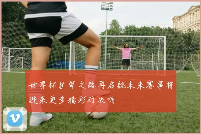 世界杯扩军之路再启航未来赛事将迎来更多精彩对决吗