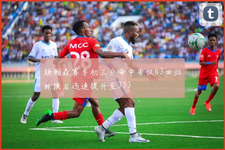 杨瀚森赛季初三分命中率仅63回归轮换后迅速提升至333