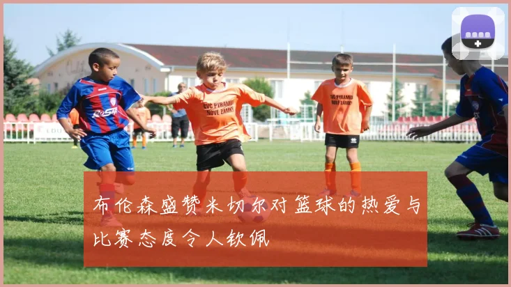 布伦森盛赞米切尔对篮球的热爱与比赛态度令人钦佩