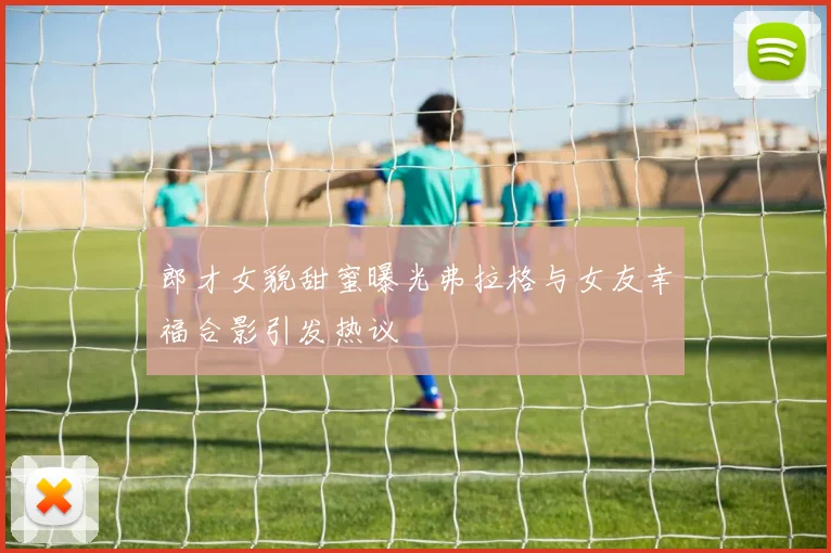 郎才女貌甜蜜曝光弗拉格与女友幸福合影引发热议